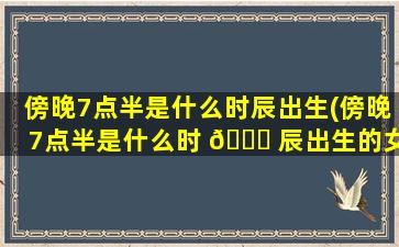傍晚7点半是什么时辰出生(傍晚7点半是什么时 🐅 辰出生的女孩)